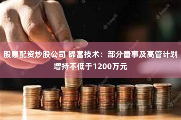 股票配资炒股公司 锦富技术:部分董事及高管计划增持不低于1200万元