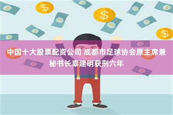 中国十大股票配资公司 成都市足球协会原主席兼秘书长辜建明获刑六年