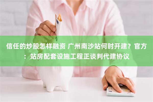 信任的炒股怎样融资 广州南沙站何时开建？官方：站房配套设施工程正谈判代建协议