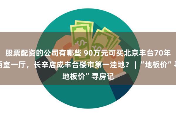 股票配资的公司有哪些 90万元可买北京丰台70年产权两室一厅，长辛店成丰台楼市第一洼地？ | “地板价”寻房记