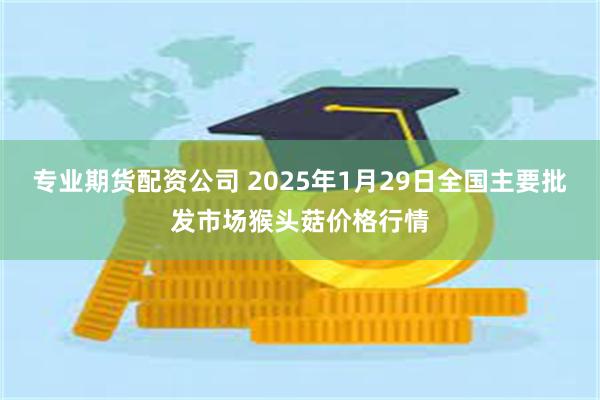 专业期货配资公司 2025年1月29日全国主要批发市场猴头菇价格行情