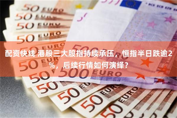 配资快线 港股三大股指持续承压，恒指半日跌逾2%，后续行情如何演绎？