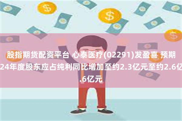 股指期货配资平台 心泰医疗(02291)发盈喜 预期2024年度股东应占纯利同比增加至约2.3亿元至约2.6亿元