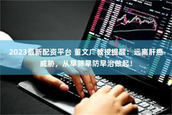 2023最新配资平台 董文广教授提醒：远离肝癌威胁，从早筛早防早治做起！