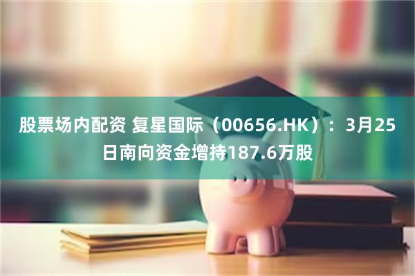 股票场内配资 复星国际（00656.HK）：3月25日南向资金增持187.6万股