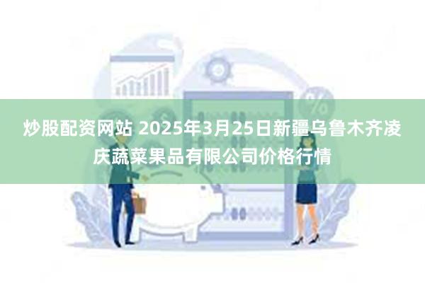 炒股配资网站 2025年3月25日新疆乌鲁木齐凌庆蔬菜果品有限公司价格行情