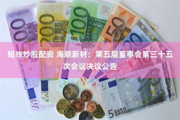 短线炒股配资 海顺新材：第五届董事会第三十五次会议决议公告