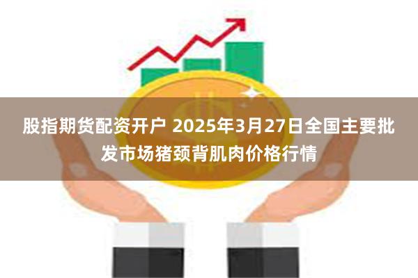 股指期货配资开户 2025年3月27日全国主要批发市场猪颈背肌肉价格行情