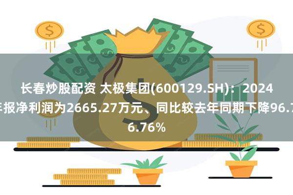 长春炒股配资 太极集团(600129.SH)：2024年年报净利润为2665.27万元、同比较去年同期下降96.76%