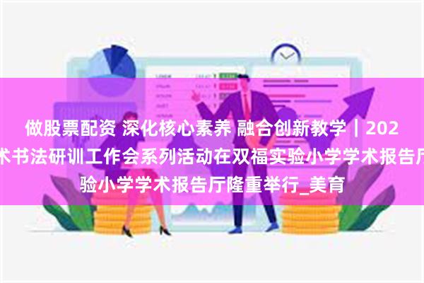 做股票配资 深化核心素养 融合创新教学｜2025年度江津区美术书法研训工作会系列活动在双福实验小学学术报告厅隆重举行_美育