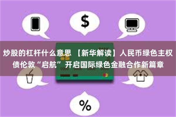炒股的杠杆什么意思 【新华解读】人民币绿色主权债伦敦“启航” 开启国际绿色金融合作新篇章