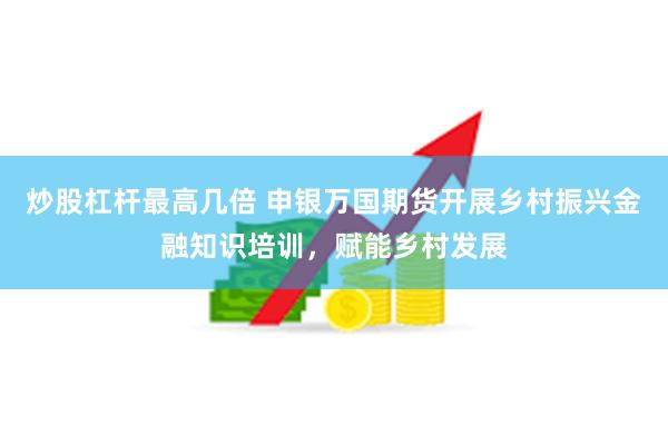 炒股杠杆最高几倍 申银万国期货开展乡村振兴金融知识培训，赋能乡村发展