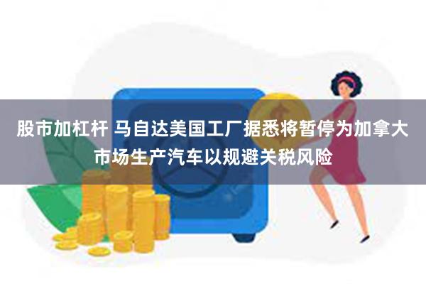 股市加杠杆 马自达美国工厂据悉将暂停为加拿大市场生产汽车以规避关税风险
