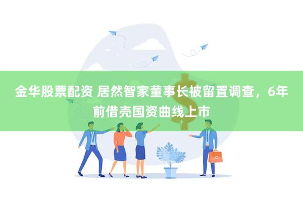 金华股票配资 居然智家董事长被留置调查，6年前借壳国资曲线上市