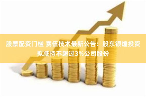 股票配资门槛 赛伍技术最新公告：股东银煌投资拟减持不超过3%公司股份