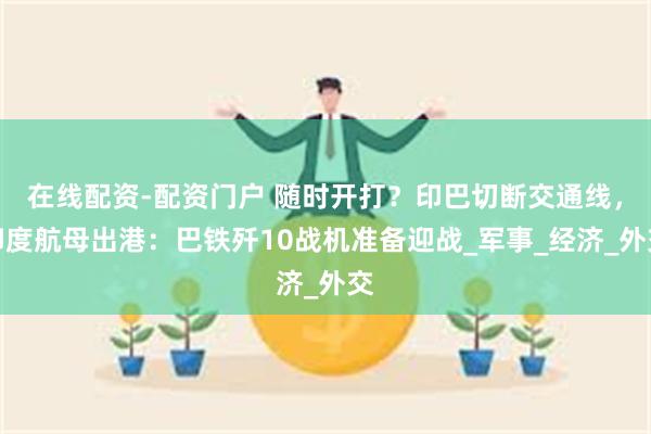 在线配资-配资门户 随时开打？印巴切断交通线，印度航母出港：巴铁歼10战机准备迎战_军事_经济_外交