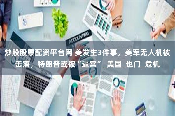 炒股股票配资平台网 美发生3件事，美军无人机被击落，特朗普或被“逼宫”_美国_也门_危机
