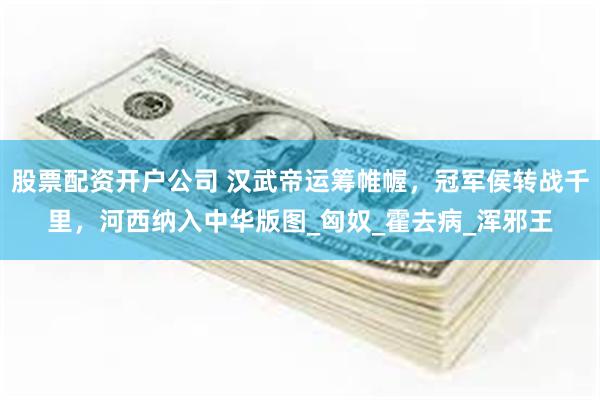 股票配资开户公司 汉武帝运筹帷幄，冠军侯转战千里，河西纳入中华版图_匈奴_霍去病_浑邪王