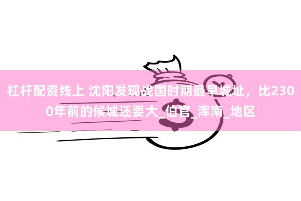 杠杆配资线上 沈阳发现战国时期最早城址，比2300年前的候城还要大_伯官_浑南_地区