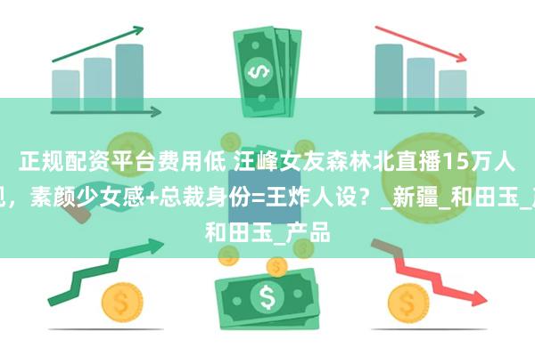正规配资平台费用低 汪峰女友森林北直播15万人围观，素颜少女感+总裁身份=王炸人设？_新疆_和田玉_产品