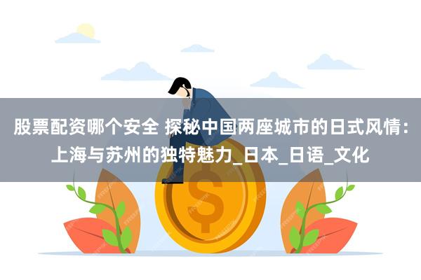 股票配资哪个安全 探秘中国两座城市的日式风情：上海与苏州的独特魅力_日本_日语_文化
