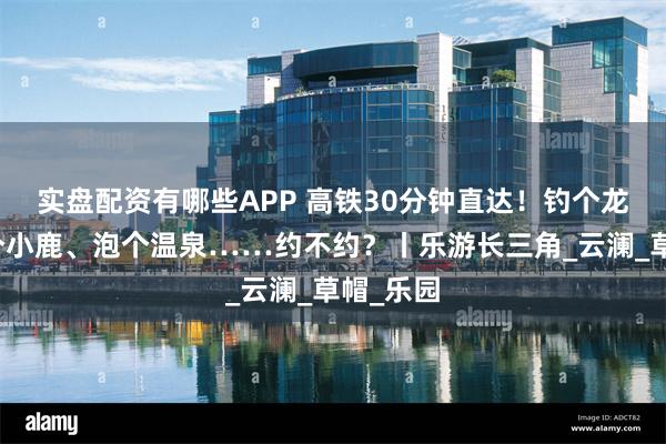 实盘配资有哪些APP 高铁30分钟直达！钓个龙虾、喂个小鹿、泡个温泉……约不约？丨乐游长三角_云澜_草帽_乐园