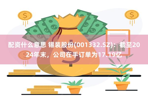 配资什么意思 锡装股份(001332.SZ)：截至2024年末，公司在手订单为17.19亿