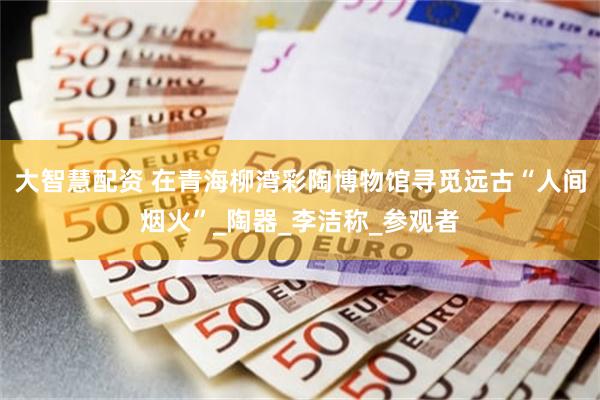 大智慧配资 在青海柳湾彩陶博物馆寻觅远古“人间烟火”_陶器_李洁称_参观者