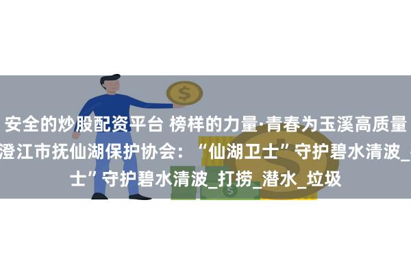 安全的炒股配资平台 榜样的力量·青春为玉溪高质量发展挺膺担当 | 澄江市抚仙湖保护协会：“仙湖卫士”守护碧水清波_打捞_潜水_垃圾