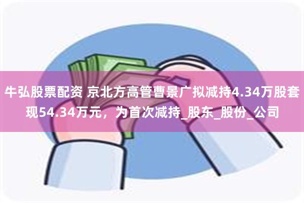 牛弘股票配资 京北方高管曹景广拟减持4.34万股套现54.34万元，为首次减持_股东_股份_公司