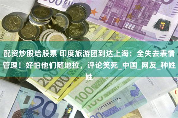 配资炒股给股票 印度旅游团到达上海：全失去表情管理！好怕他们随地拉，评论笑死_中国_网友_种姓