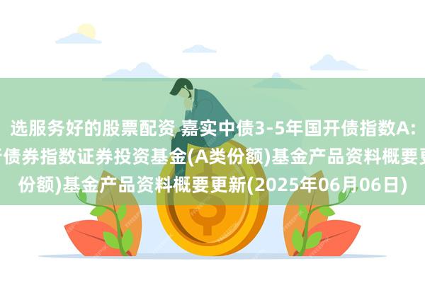 选服务好的股票配资 嘉实中债3-5年国开债指数A: 嘉实中债3-5年国开行债券指数证券投资基金(A类份额)基金产品资料概要更新(2025年06月06日)