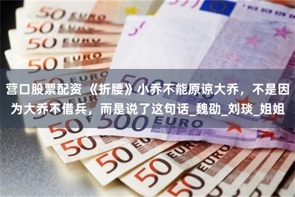 营口股票配资 《折腰》小乔不能原谅大乔，不是因为大乔不借兵，而是说了这句话_魏劭_刘琰_姐姐