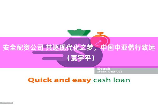 安全配资公司 共逐现代化之梦，中国中亚偕行致远（寰宇平）