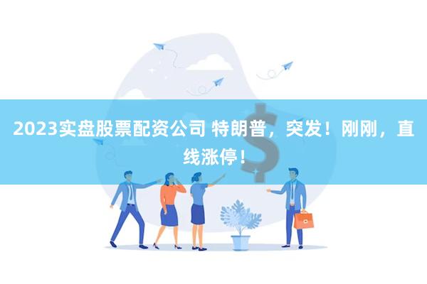 2023实盘股票配资公司 特朗普，突发！刚刚，直线涨停！