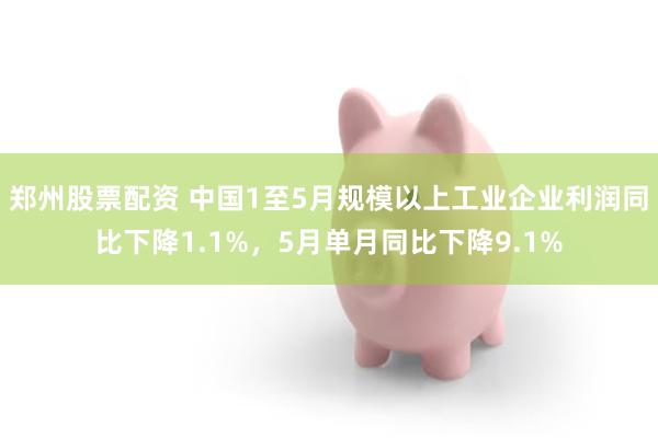 郑州股票配资 中国1至5月规模以上工业企业利润同比下降1.1%，5月单月同比下降9.1%
