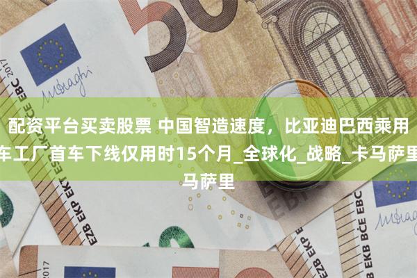 配资平台买卖股票 中国智造速度，比亚迪巴西乘用车工厂首车下线仅用时15个月_全球化_战略_卡马萨里