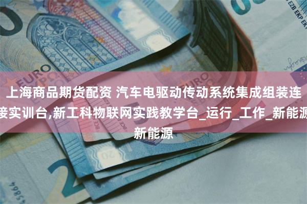 上海商品期货配资 汽车电驱动传动系统集成组装连接实训台,新工科物联网实践教学台_运行_工作_新能源