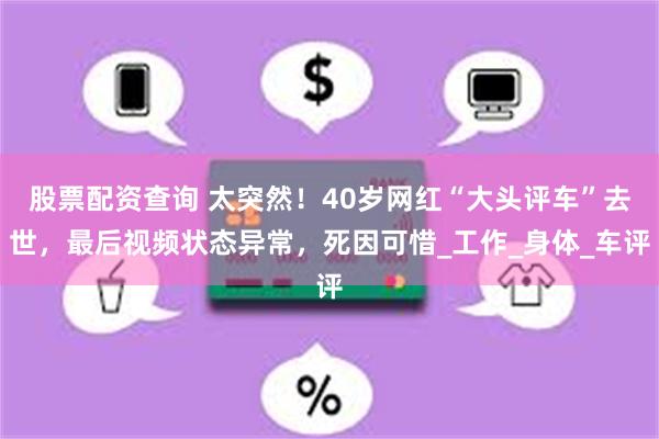 股票配资查询 太突然！40岁网红“大头评车”去世，最后视频状态异常，死因可惜_工作_身体_车评