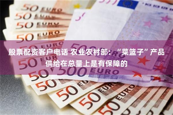 股票配资客户电话 农业农村部：“菜篮子”产品供给在总量上是有保障的