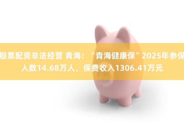 股票配资非法经营 青海：“青海健康保”2025年参保人数14.68万人，保费收入1306.41万元