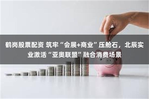 鹤岗股票配资 筑牢“会展+商业”压舱石，北辰实业激活“亚奥联盟”融合消费场景