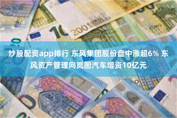 炒股配资app排行 东风集团股份盘中涨超6% 东风资产管理向岚图汽车增资10亿元