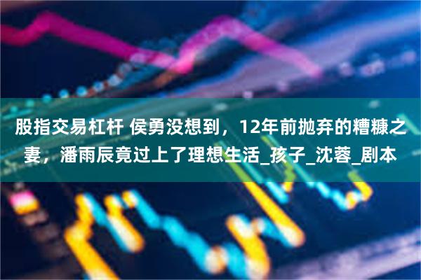 股指交易杠杆 侯勇没想到，12年前抛弃的糟糠之妻，潘雨辰竟过上了理想生活_孩子_沈蓉_剧本