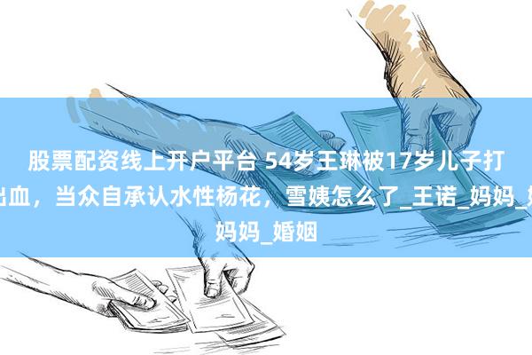 股票配资线上开户平台 54岁王琳被17岁儿子打牙出血，当众自承认水性杨花，雪姨怎么了_王诺_妈妈_婚姻