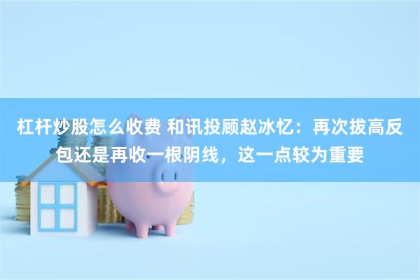 杠杆炒股怎么收费 和讯投顾赵冰忆：再次拔高反包还是再收一根阴线，这一点较为重要