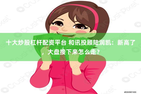 十大炒股杠杆配资平台 和讯投顾陆润凯：新高了，大盘接下来怎么走？