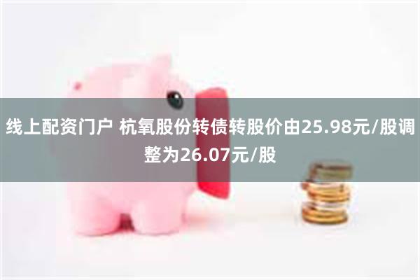 线上配资门户 杭氧股份转债转股价由25.98元/股调整为26.07元/股
