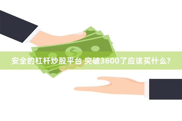 安全的杠杆炒股平台 突破3600了应该买什么?