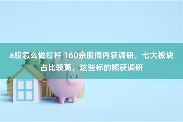 a股怎么做杠杆 160余股周内获调研，七大板块占比较高，这些标的频获调研